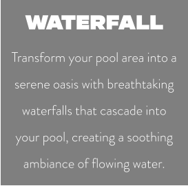 WATERFALL Transform your pool area into a serene oasis with breathtaking waterfalls that cascade into your pool, creating a soothing ambiance of flowing water.