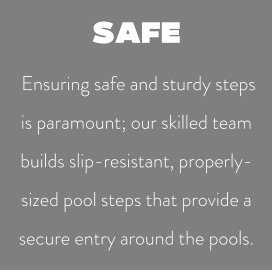 SAFE  Ensuring safe and sturdy steps is paramount; our skilled team builds slip-resistant, properly-sized pool steps that provide a secure entry around the pools.