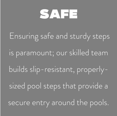 SAFE  Ensuring safe and sturdy steps is paramount; our skilled team builds slip-resistant, properly-sized pool steps that provide a secure entry around the pools.